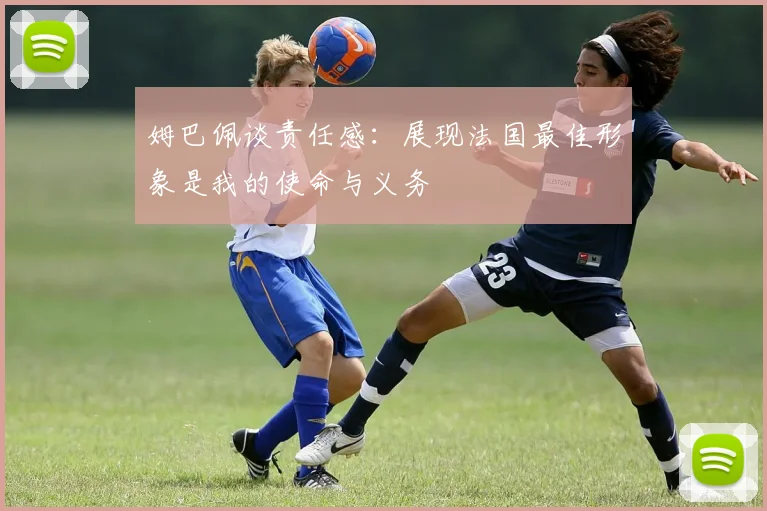 姆巴佩谈责任感：展现法国最佳形象是我的使命与义务