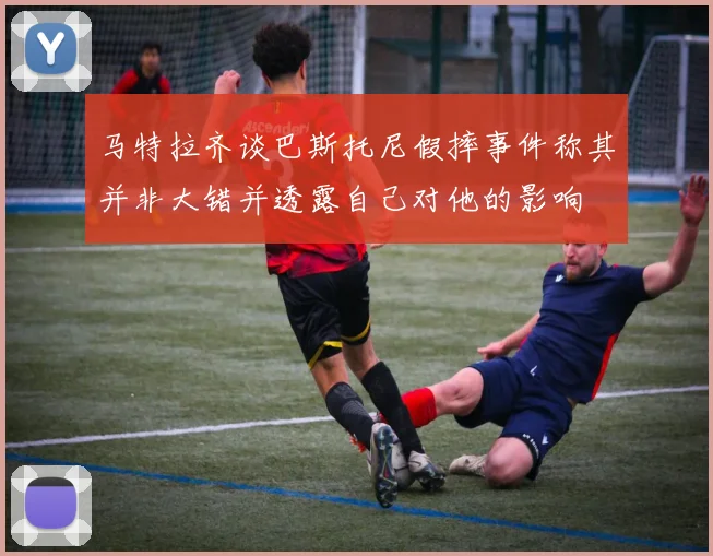 马特拉齐谈巴斯托尼假摔事件称其并非大错并透露自己对他的影响