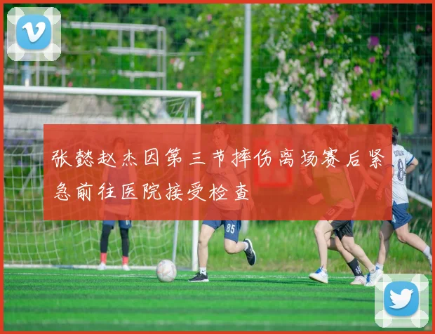 张懿赵杰因第三节摔伤离场赛后紧急前往医院接受检查