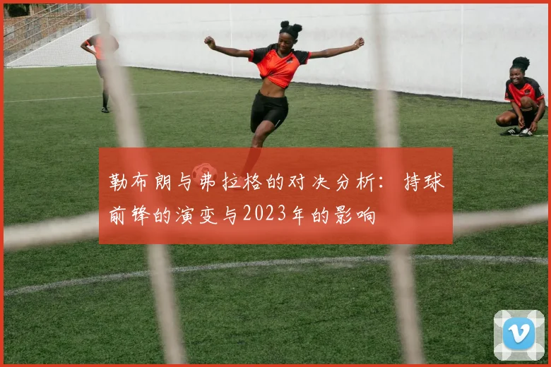 勒布朗与弗拉格的对决分析：持球前锋的演变与2023年的影响