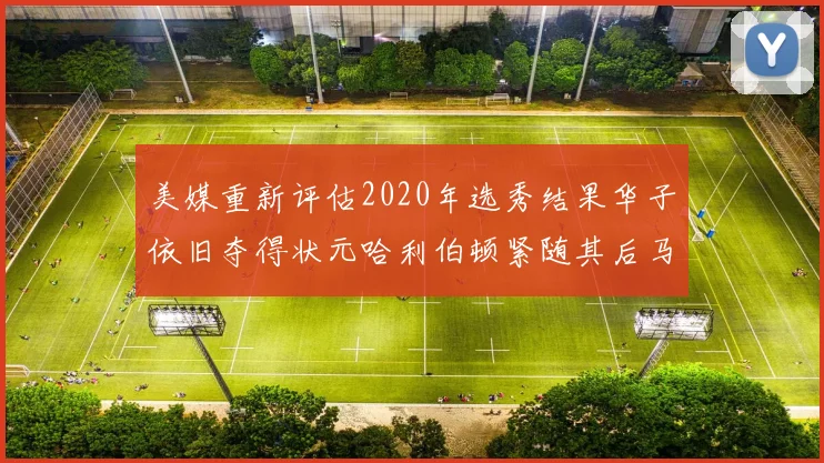 美媒重新评估2020年选秀结果华子依旧夺得状元哈利伯顿紧随其后马克西位列探花