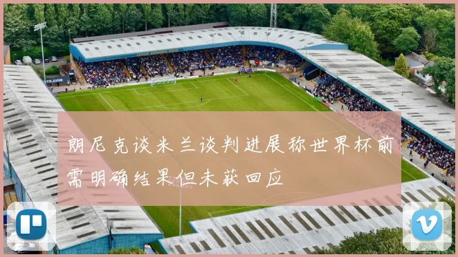 朗尼克谈米兰谈判进展称世界杯前需明确结果但未获回应