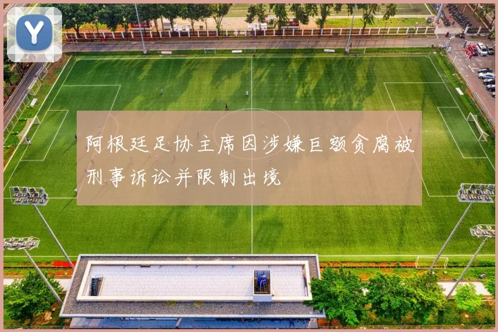 阿根廷足协主席因涉嫌巨额贪腐被刑事诉讼并限制出境