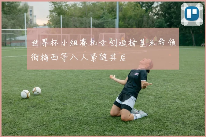 世界杯小组赛机会创造榜基米希领衔梅西等八人紧随其后