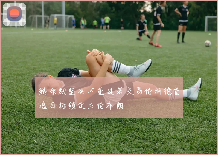 鲍尔默坚决不重建若交易伦纳德首选目标锁定杰伦布朗