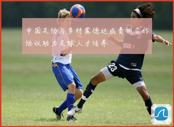 中国足协与多特蒙德达成青训合作协议助力足球人才培养