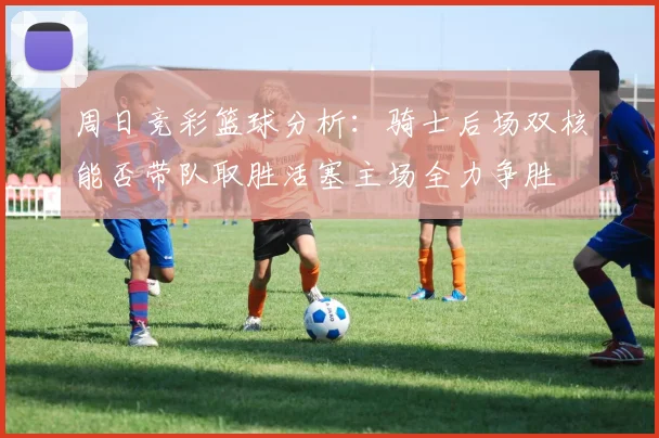 周日竞彩篮球分析：骑士后场双核能否带队取胜活塞主场全力争胜