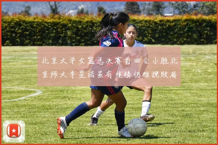 北京大学女篮总决赛首回合小胜北京师大李星诺虽有佳绩仍难挽败局