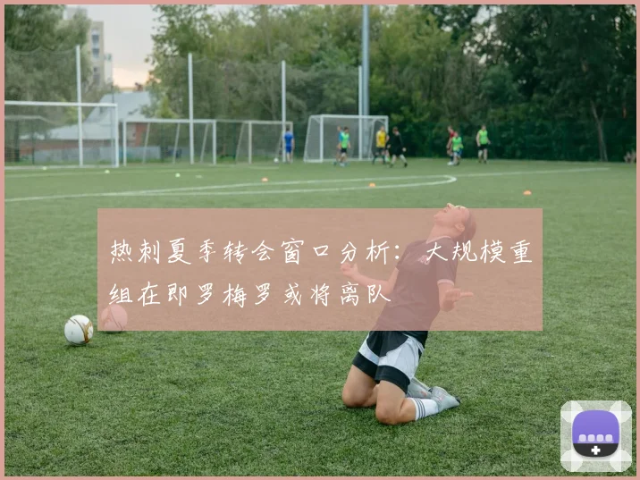 热刺夏季转会窗口分析：大规模重组在即罗梅罗或将离队