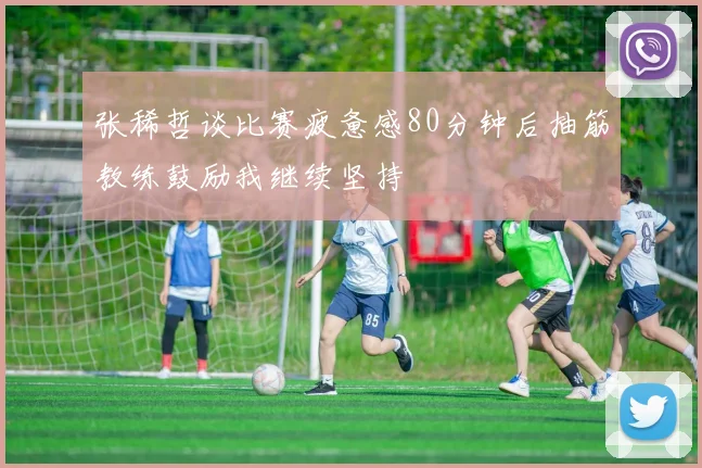 张稀哲谈比赛疲惫感80分钟后抽筋教练鼓励我继续坚持